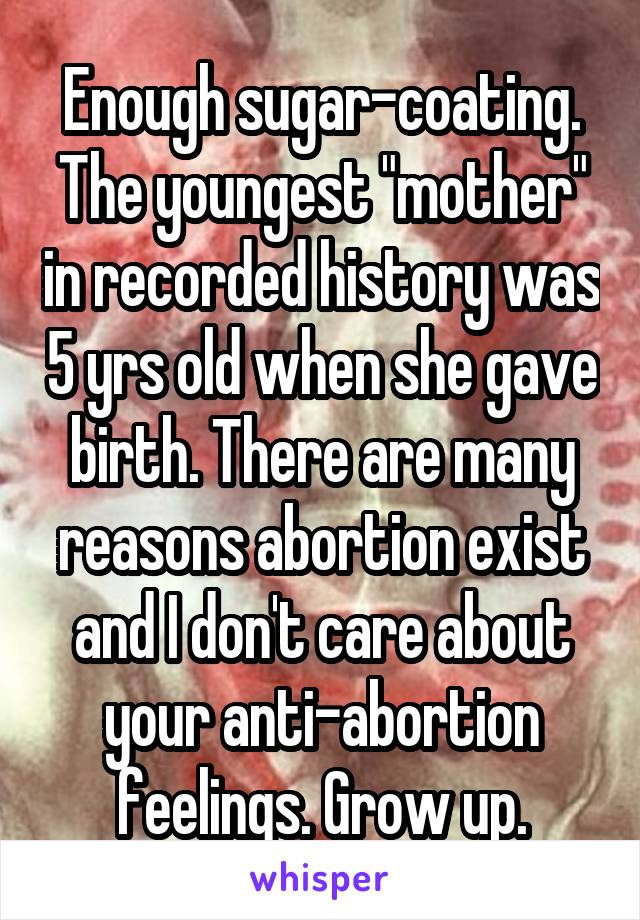 Enough sugar-coating. The youngest "mother" in recorded history was 5 yrs old when she gave birth. There are many reasons abortion exist and I don't care about your anti-abortion feelings. Grow up.