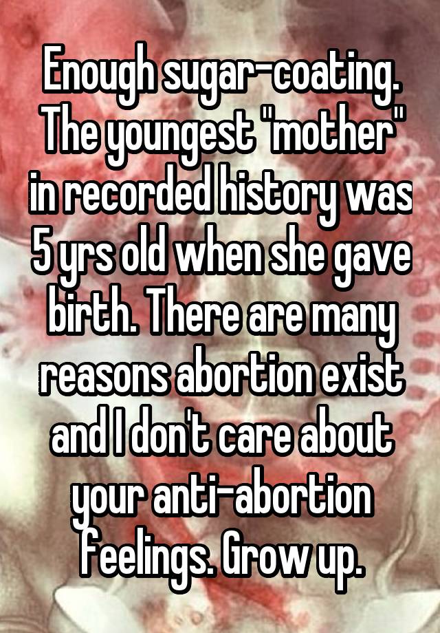 Enough sugar-coating. The youngest "mother" in recorded history was 5 yrs old when she gave birth. There are many reasons abortion exist and I don't care about your anti-abortion feelings. Grow up.