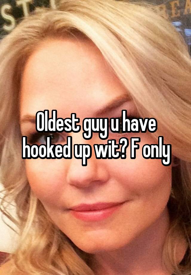 Oldest guy u have hooked up wit? F only