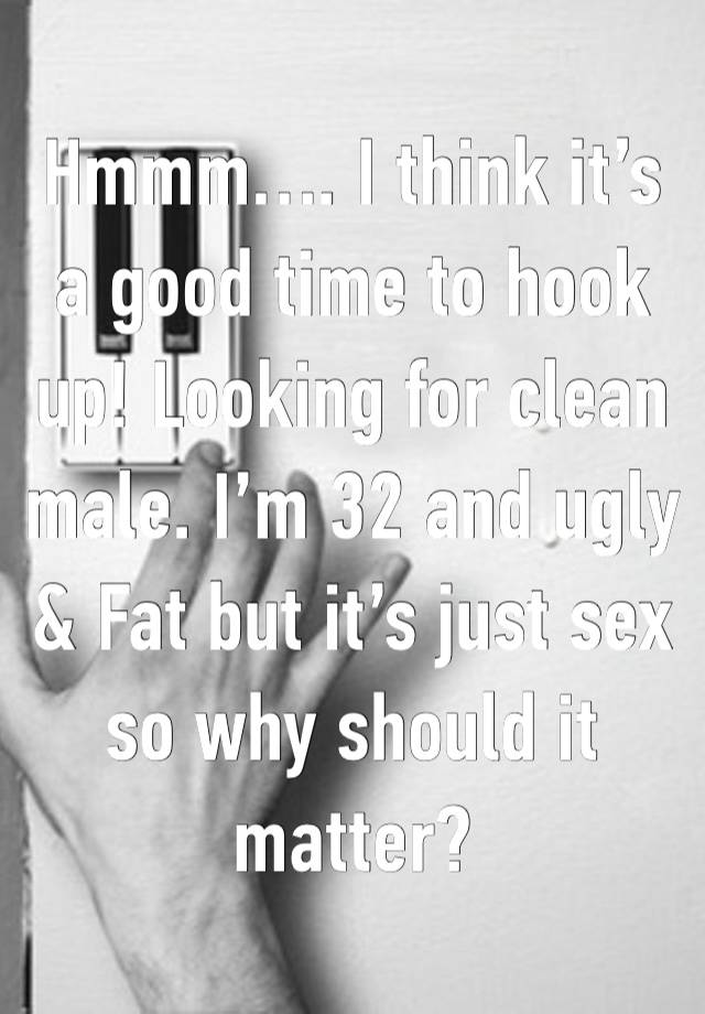 Hmmm…. I think it’s a good time to hook up! Looking for clean male. I’m 32 and ugly & Fat but it’s just sex so why should it matter? 