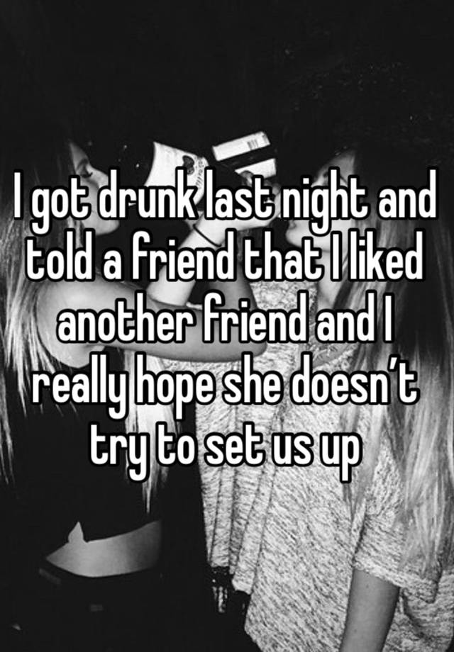 I got drunk last night and told a friend that I liked another friend and I really hope she doesn’t try to set us up