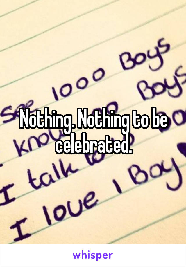 Nothing. Nothing to be celebrated.