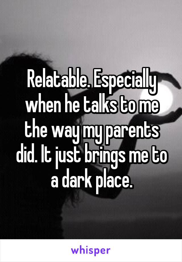 Relatable. Especially when he talks to me the way my parents did. It just brings me to a dark place.