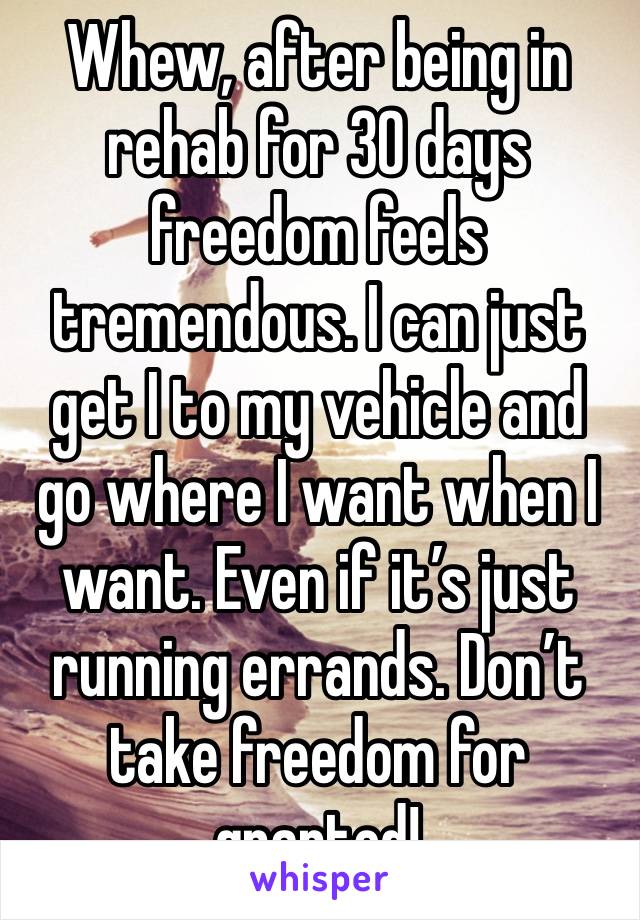 Whew, after being in rehab for 30 days freedom feels tremendous. I can just get I to my vehicle and go where I want when I want. Even if it’s just running errands. Don’t take freedom for granted!