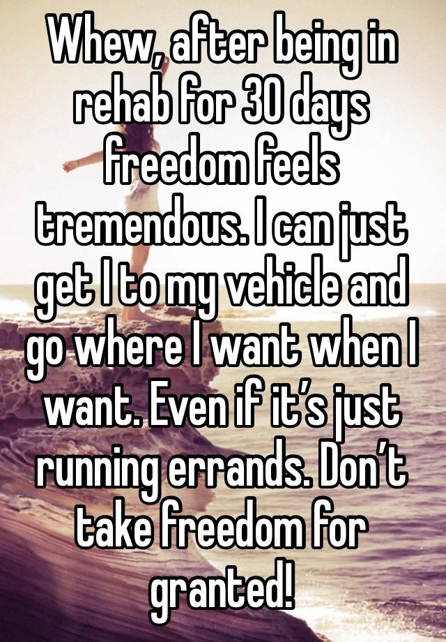 Whew, after being in rehab for 30 days freedom feels tremendous. I can just get I to my vehicle and go where I want when I want. Even if it’s just running errands. Don’t take freedom for granted!