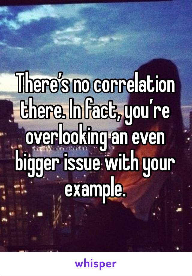 There’s no correlation there. In fact, you’re overlooking an even bigger issue with your example. 