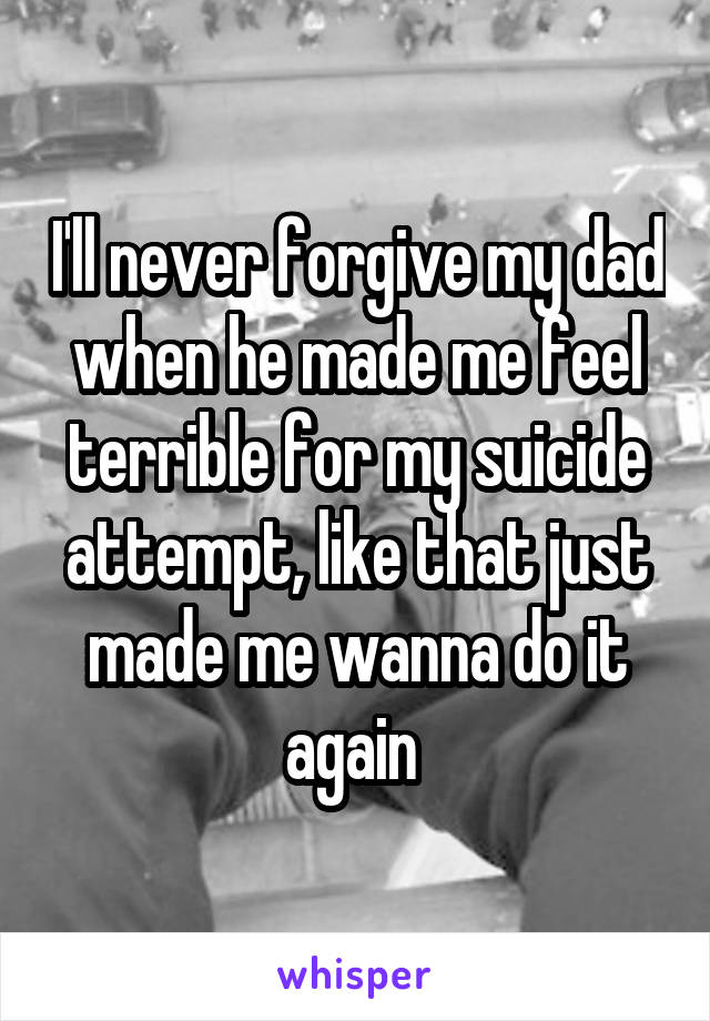 I'll never forgive my dad when he made me feel terrible for my suicide attempt, like that just made me wanna do it again 