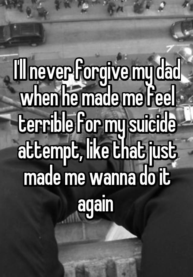 I'll never forgive my dad when he made me feel terrible for my suicide attempt, like that just made me wanna do it again 