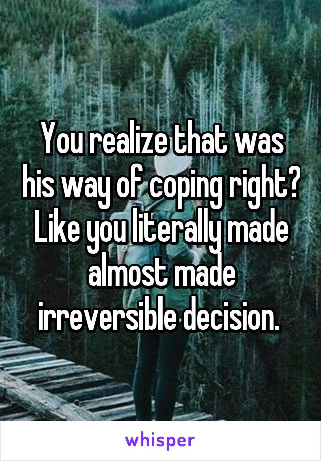 You realize that was his way of coping right? Like you literally made almost made irreversible decision. 