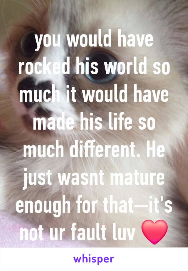 you would have rocked his world so much it would have made his life so much different. He just wasnt mature enough for that—it's not ur fault luv ❤