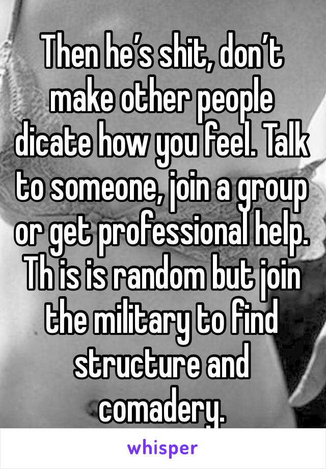 Then he’s shit, don’t make other people dicate how you feel. Talk to someone, join a group or get professional help. Th is is random but join the military to find structure and comadery. 