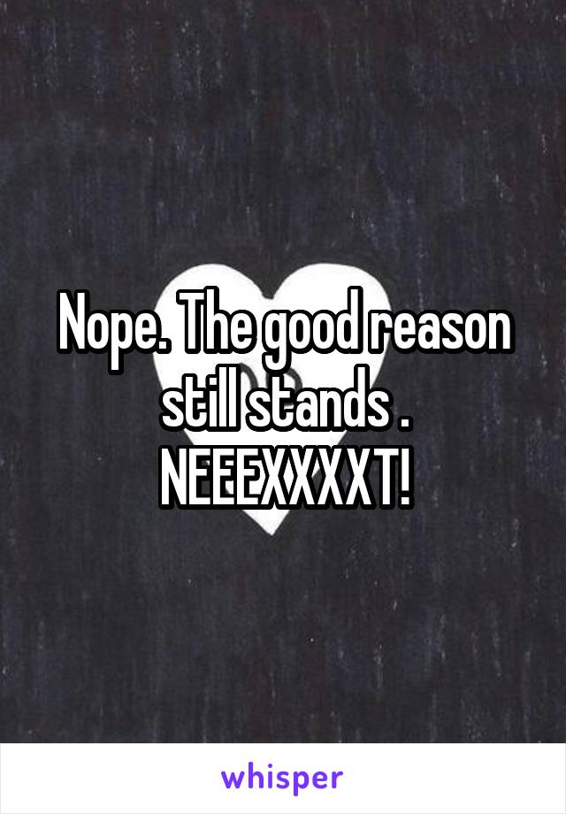 Nope. The good reason still stands . NEEEXXXXT!