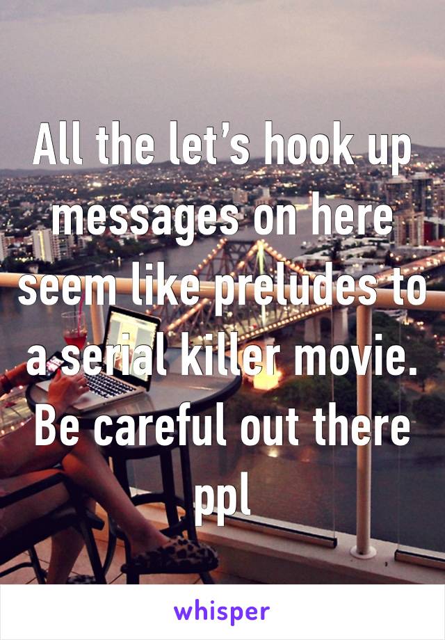 All the let’s hook up messages on here seem like preludes to a serial killer movie. Be careful out there ppl