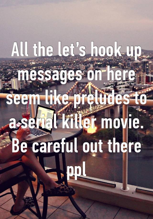 All the let’s hook up messages on here seem like preludes to a serial killer movie. Be careful out there ppl