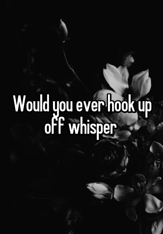 Would you ever hook up off whisper 