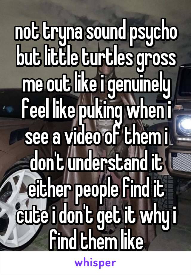 not tryna sound psycho but little turtles gross me out like i genuinely feel like puking when i see a video of them i don't understand it either people find it cute i don't get it why i find them like