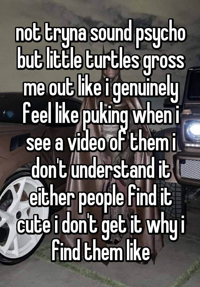 not tryna sound psycho but little turtles gross me out like i genuinely feel like puking when i see a video of them i don't understand it either people find it cute i don't get it why i find them like