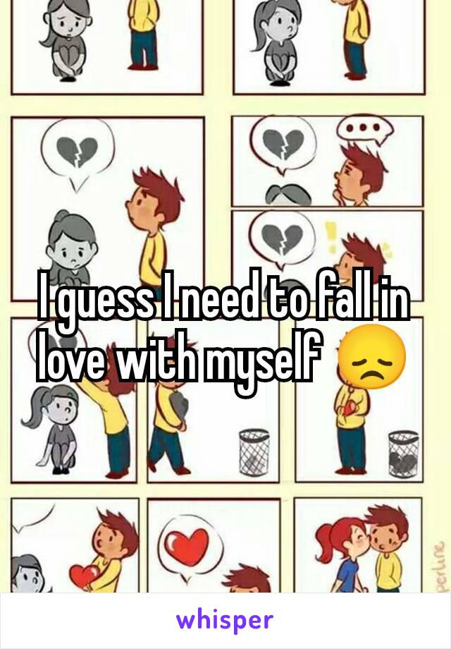 I guess I need to fall in love with myself 😞