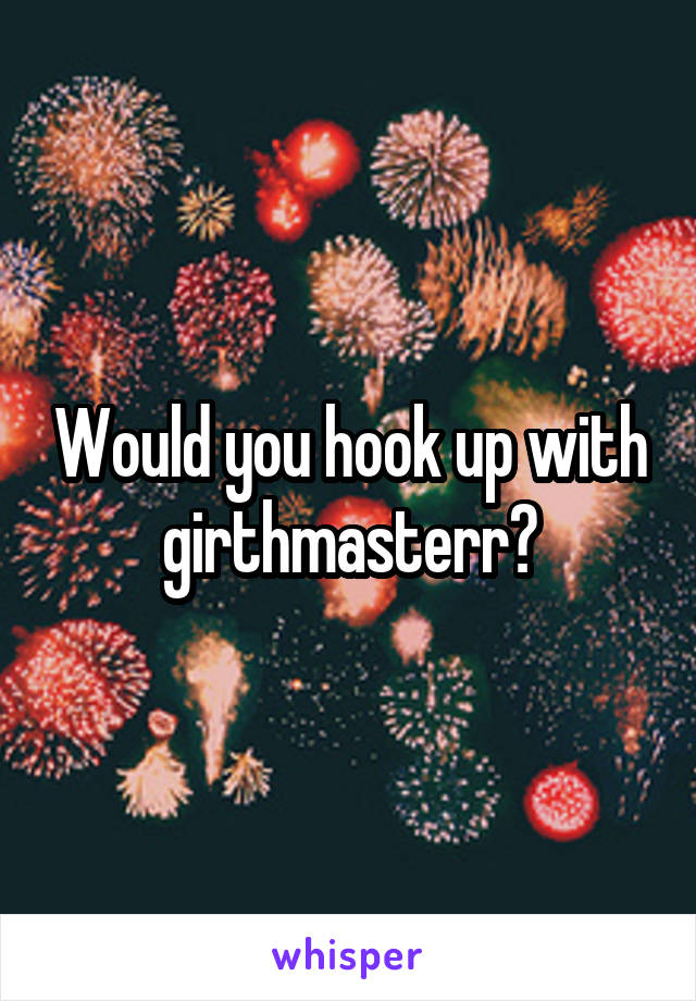 Would you hook up with girthmasterr?