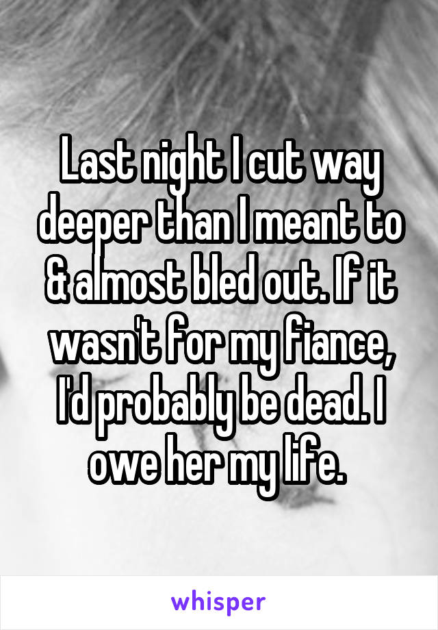 Last night I cut way deeper than I meant to & almost bled out. If it wasn't for my fiance, I'd probably be dead. I owe her my life. 
