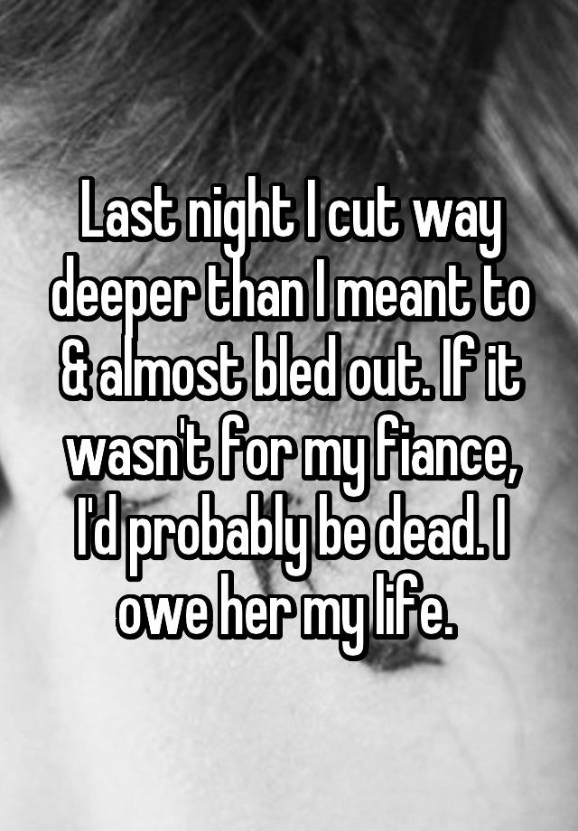 Last night I cut way deeper than I meant to & almost bled out. If it wasn't for my fiance, I'd probably be dead. I owe her my life. 