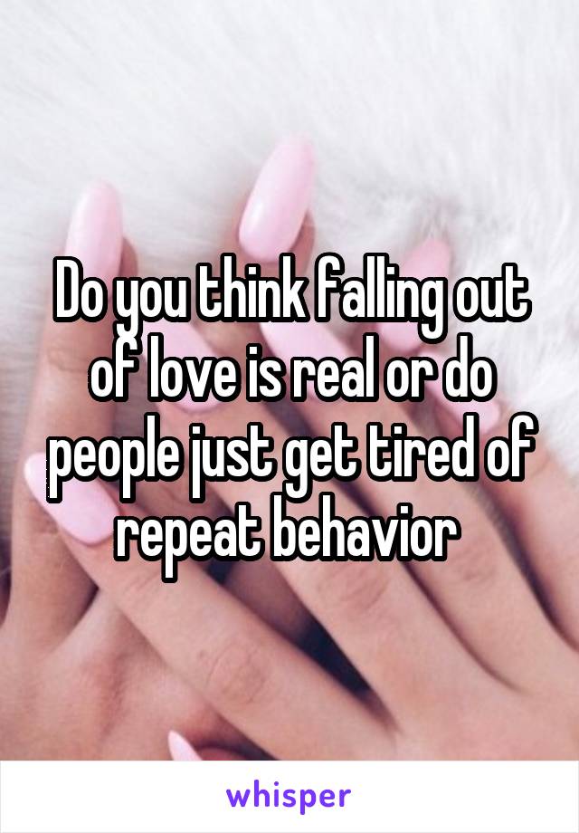 Do you think falling out of love is real or do people just get tired of repeat behavior 