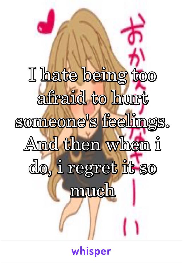 I hate being too afraid to hurt someone's feelings. And then when i do, i regret it so much