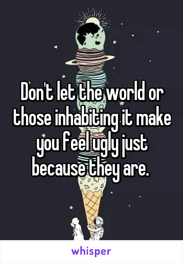 Don't let the world or those inhabiting it make you feel ugly just because they are. 