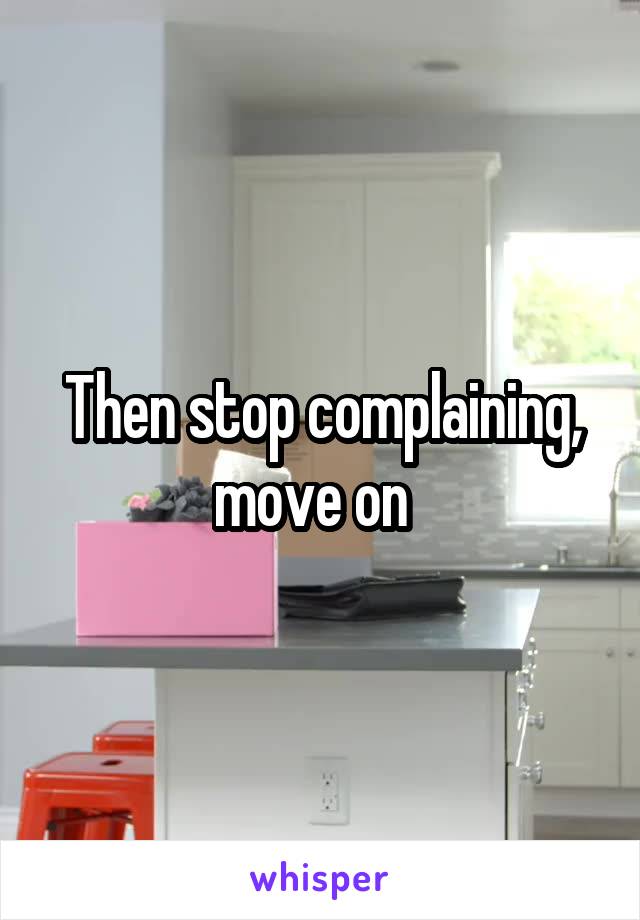 Then stop complaining, move on  