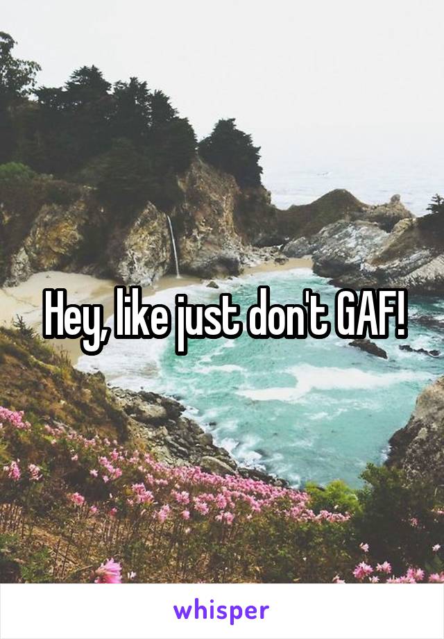 Hey, like just don't GAF!