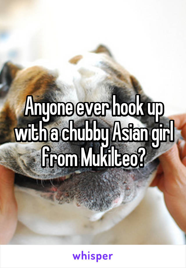 Anyone ever hook up with a chubby Asian girl from Mukilteo?