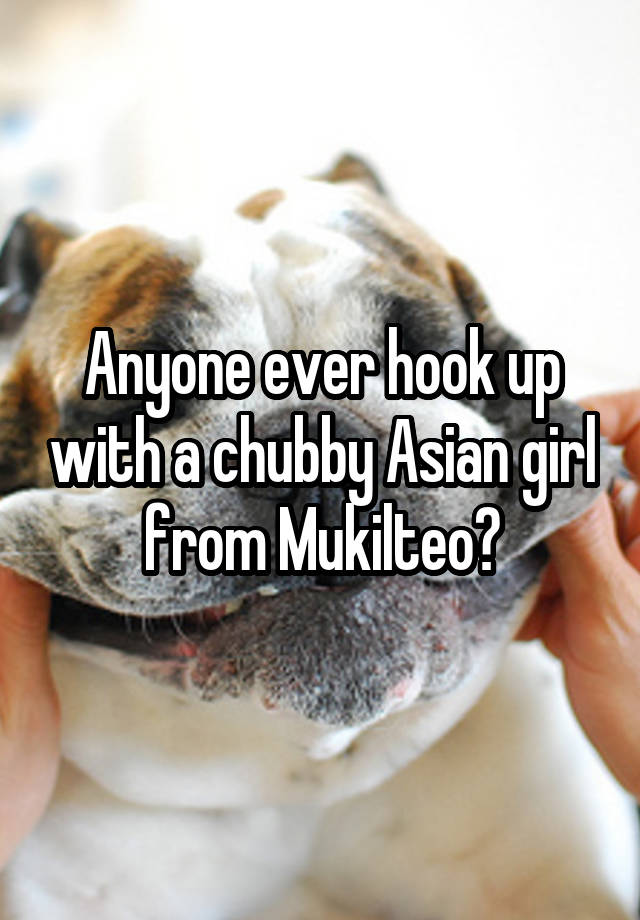 Anyone ever hook up with a chubby Asian girl from Mukilteo?