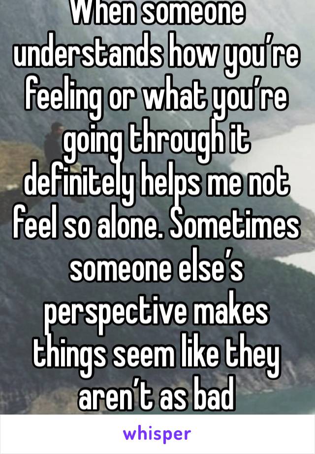 When someone understands how you’re feeling or what you’re going through it definitely helps me not feel so alone. Sometimes someone else’s perspective makes things seem like they aren’t as bad