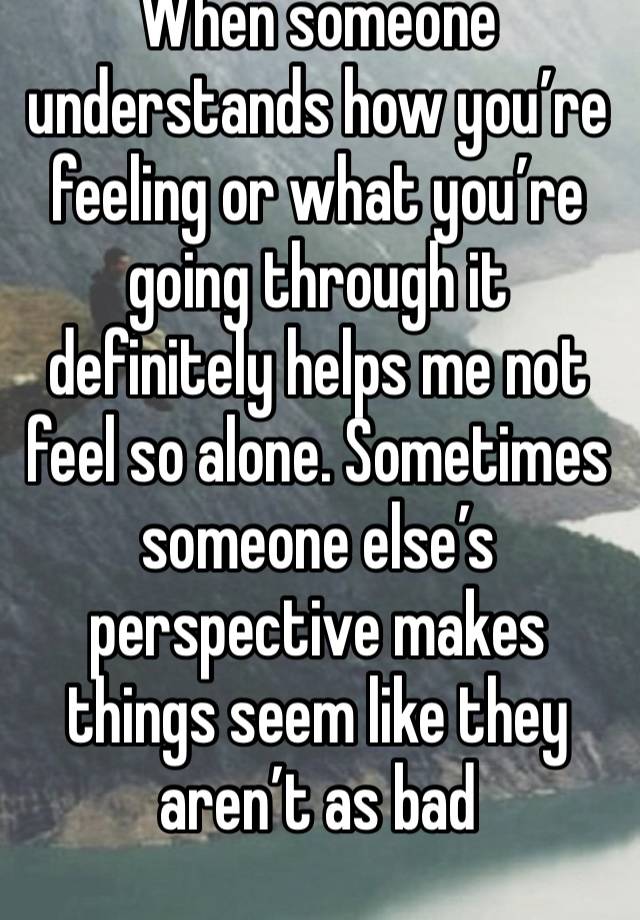 When someone understands how you’re feeling or what you’re going through it definitely helps me not feel so alone. Sometimes someone else’s perspective makes things seem like they aren’t as bad