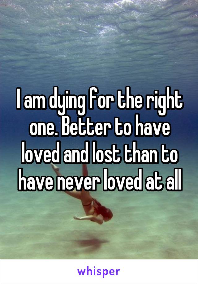 I am dying for the right one. Better to have loved and lost than to have never loved at all