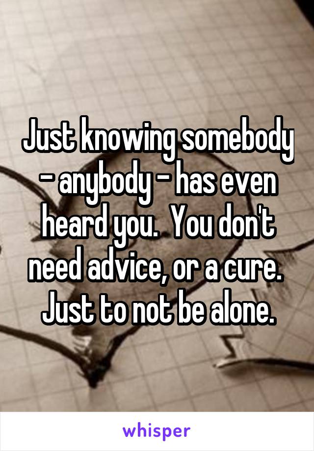 Just knowing somebody - anybody - has even heard you.  You don't need advice, or a cure.  Just to not be alone.