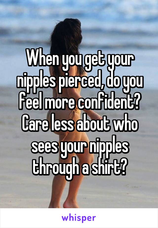 When you get your nipples pierced, do you feel more confident? Care less about who sees your nipples through a shirt?