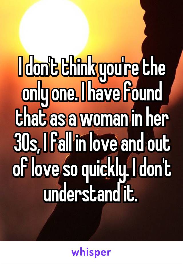 I don't think you're the only one. I have found that as a woman in her 30s, I fall in love and out of love so quickly. I don't understand it. 