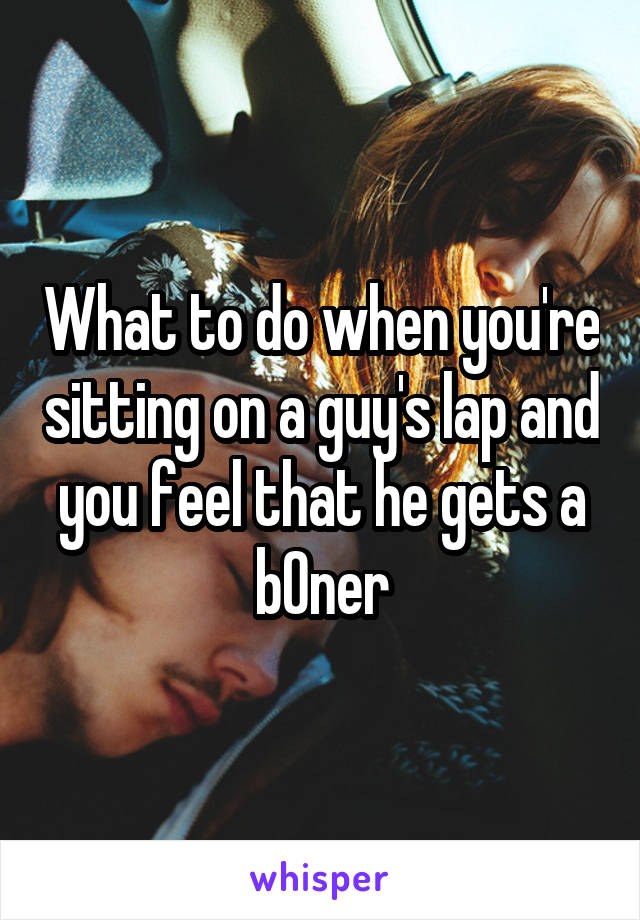 What to do when you're sitting on a guy's lap and you feel that he gets a b0ner