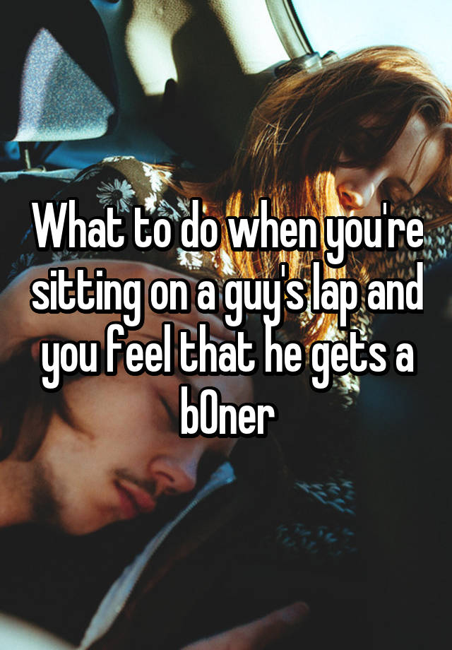 What to do when you're sitting on a guy's lap and you feel that he gets a b0ner