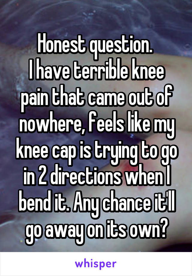 Honest question. 
I have terrible knee pain that came out of nowhere, feels like my knee cap is trying to go in 2 directions when I bend it. Any chance it'll go away on its own?