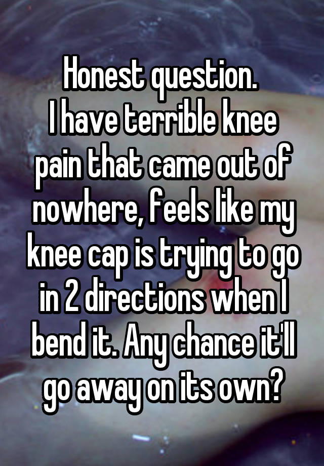 Honest question. 
I have terrible knee pain that came out of nowhere, feels like my knee cap is trying to go in 2 directions when I bend it. Any chance it'll go away on its own?