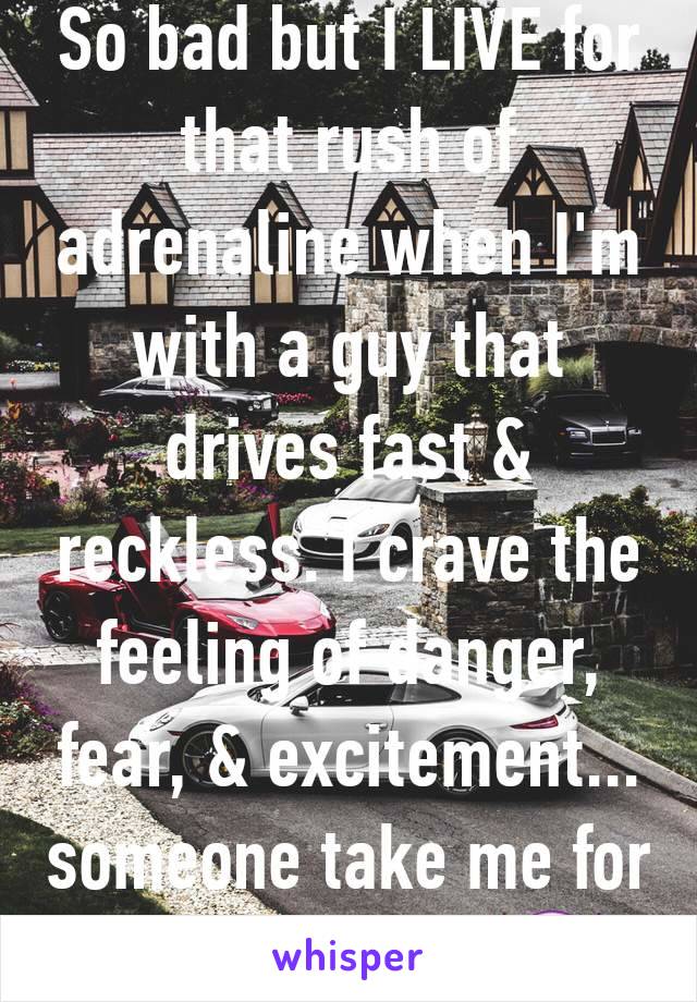 So bad but I LIVE for that rush of adrenaline when I'm with a guy that drives fast & reckless. I crave the feeling of danger, fear, & excitement... someone take me for a ride tonight 😈