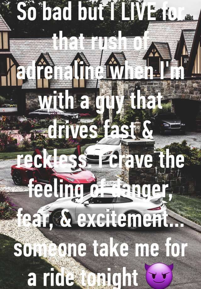 So bad but I LIVE for that rush of adrenaline when I'm with a guy that drives fast & reckless. I crave the feeling of danger, fear, & excitement... someone take me for a ride tonight 😈