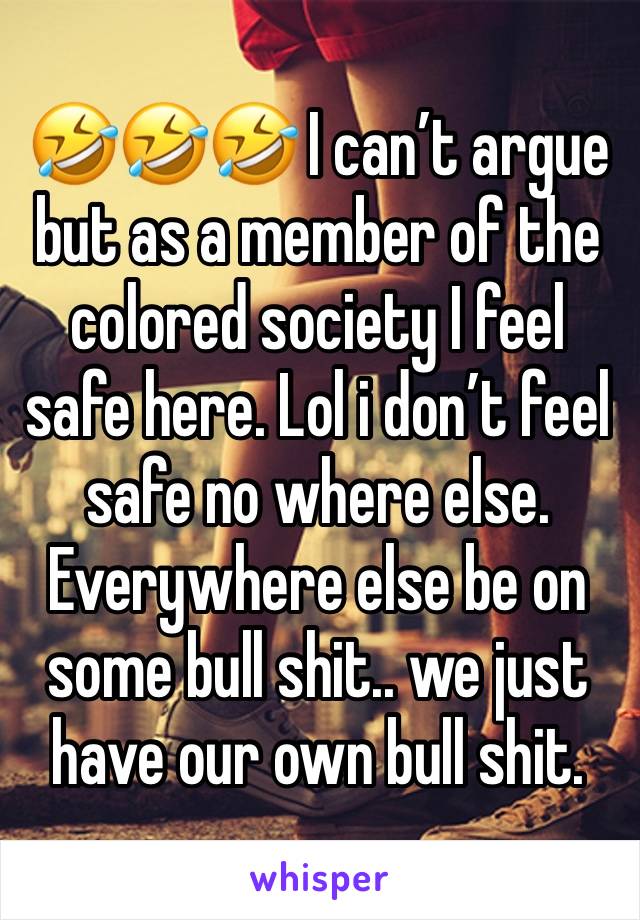 🤣🤣🤣 I can’t argue but as a member of the colored society I feel safe here. Lol i don’t feel safe no where else. Everywhere else be on some bull shit.. we just have our own bull shit.