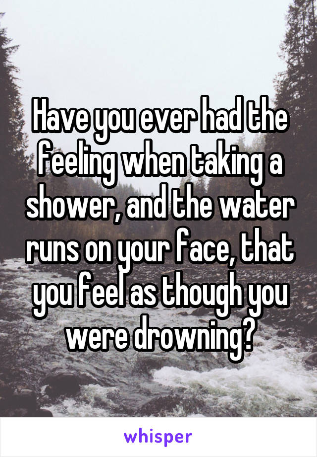 Have you ever had the feeling when taking a shower, and the water runs on your face, that you feel as though you were drowning?