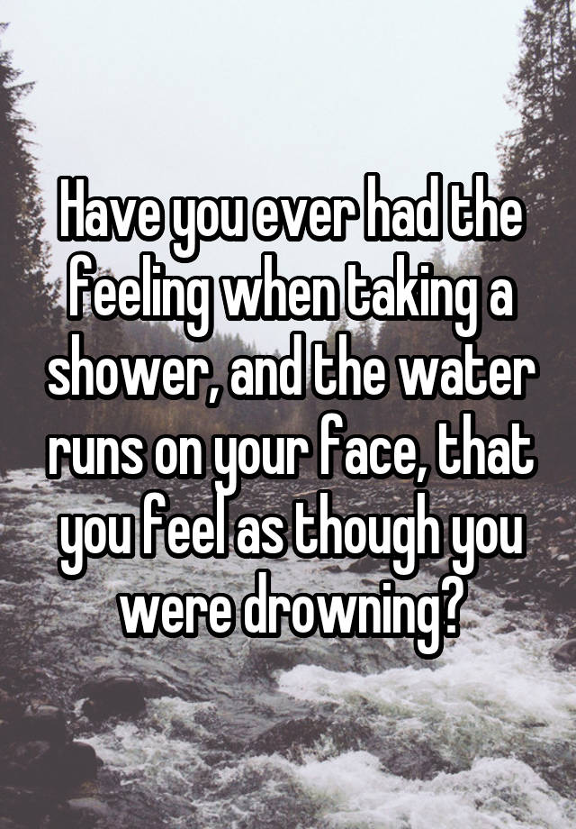 Have you ever had the feeling when taking a shower, and the water runs on your face, that you feel as though you were drowning?