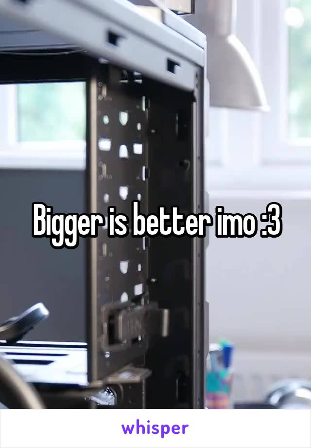 Bigger is better imo :3