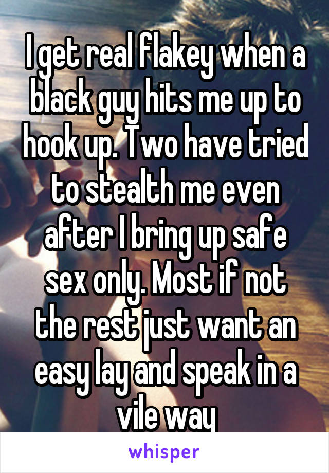 I get real flakey when a black guy hits me up to hook up. Two have tried to stealth me even after I bring up safe sex only. Most if not the rest just want an easy lay and speak in a vile way