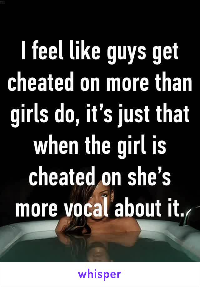 I feel like guys get cheated on more than girls do, it’s just that when the girl is cheated on she’s more vocal about it.